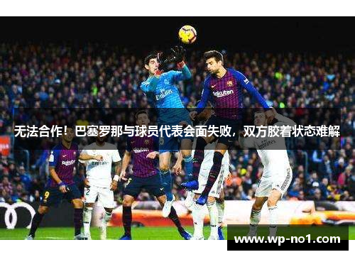 无法合作！巴塞罗那与球员代表会面失败，双方胶着状态难解