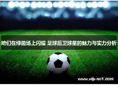 她们在绿茵场上闪耀 足球后卫球星的魅力与实力分析